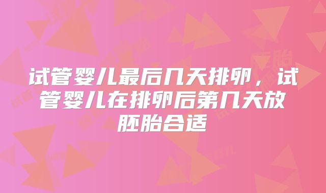 试管婴儿最后几天排卵,试管婴儿在排卵后第几天放胚胎合适