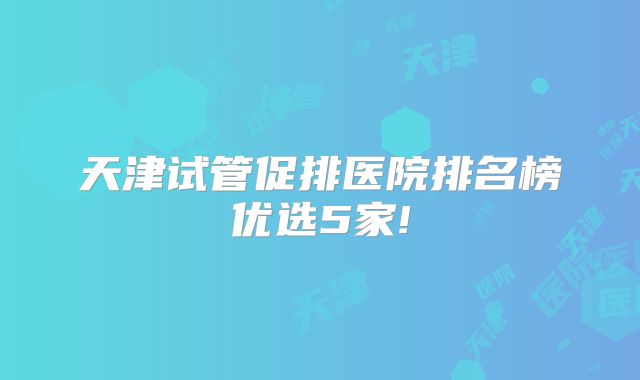 天津试管促排医院排名榜优选5家!