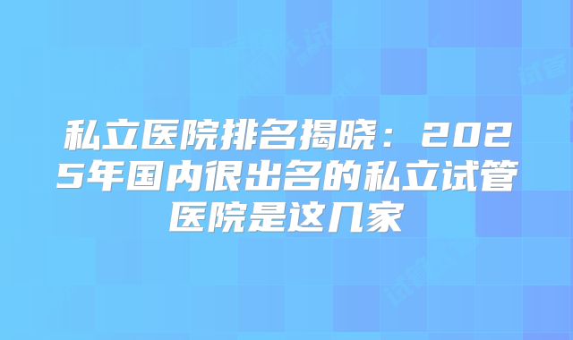 私立医院排名揭晓：2025年国内很出名的私立试管医院是这几家