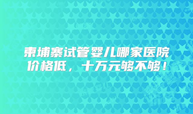 柬埔寨试管婴儿哪家医院价格低，十万元够不够！