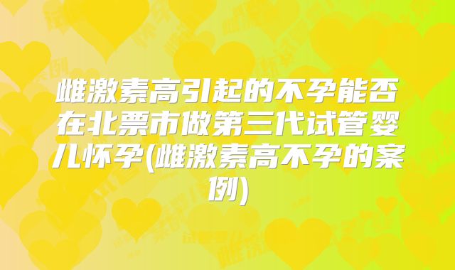 雌激素高引起的不孕能否在北票市做第三代试管婴儿怀孕(雌激素高不孕的案例)