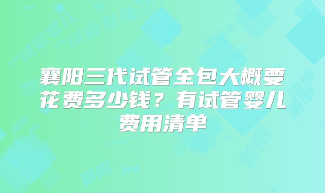 襄阳三代试管全包大概要花费多少钱？有试管婴儿费用清单