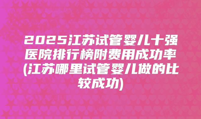 2025江苏试管婴儿十强医院排行榜附费用成功率(江苏哪里试管婴儿做的比较成功)