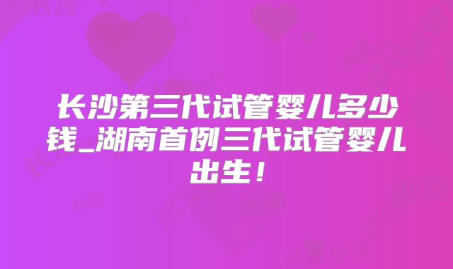 长沙第三代试管婴儿多少钱_湖南首例三代试管婴儿出生！