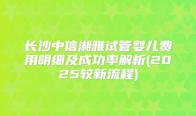 长沙中信湘雅试管婴儿费用明细及成功率解析(2025较新流程)
