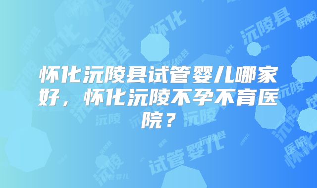 怀化沅陵县试管婴儿哪家好,怀化沅陵不孕不育医院?