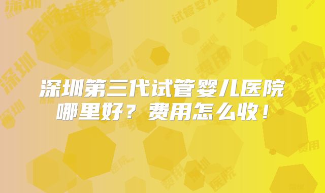 深圳第三代试管婴儿医院哪里好？费用怎么收！