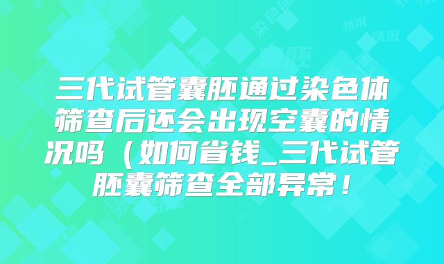 三代试管囊胚通过染色体筛查后还会出现空囊的情况吗(如何省钱_三代试管胚囊筛查全部异常!