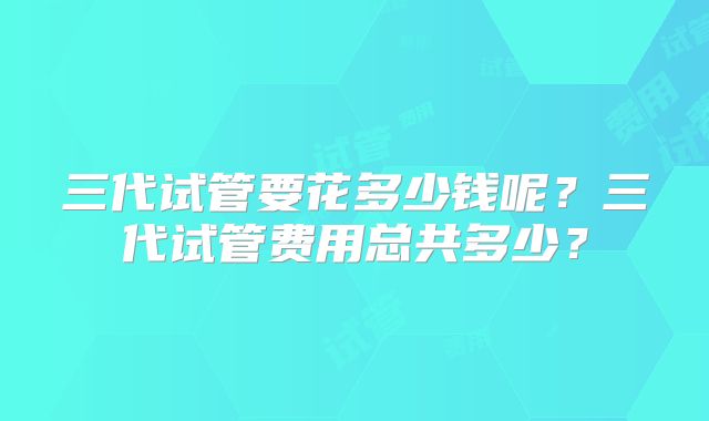 三代试管要花多少钱呢？三代试管费用总共多少？