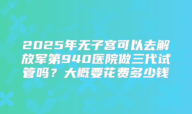 2025年无子宫可以去解放军第940医院做三代试管吗?大概要花费多少钱