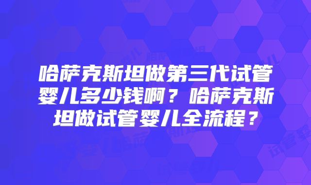 哈萨克斯坦做第三代试管婴儿多少钱啊？哈萨克斯坦做试管婴儿全流程？