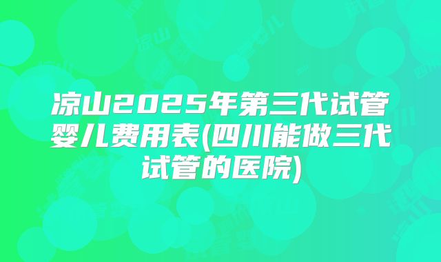 凉山2025年第三代试管婴儿费用表(四川能做三代试管的医院)