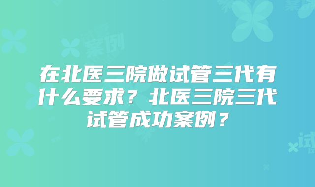 在北医三院做试管三代有什么要求？北医三院三代试管成功案例？