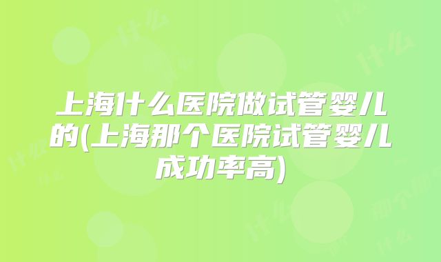 上海什么医院做试管婴儿的(上海那个医院试管婴儿成功率高)