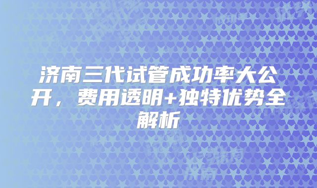 济南三代试管成功率大公开，费用透明+独特优势全解析