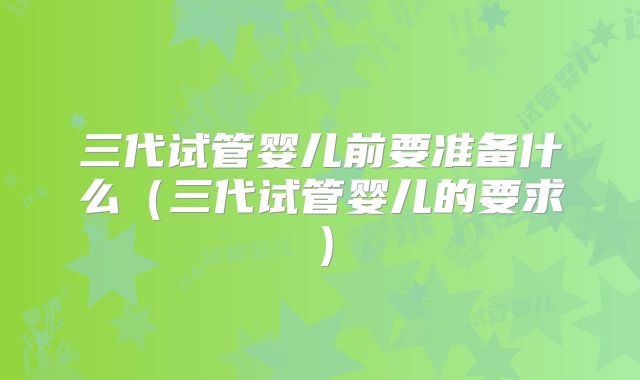 三代试管婴儿前要准备什么(三代试管婴儿的要求)
