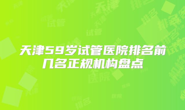 天津59岁试管医院排名前几名正规机构盘点