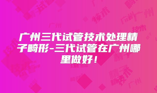 广州三代试管技术处理精子畸形-三代试管在广州哪里做好！