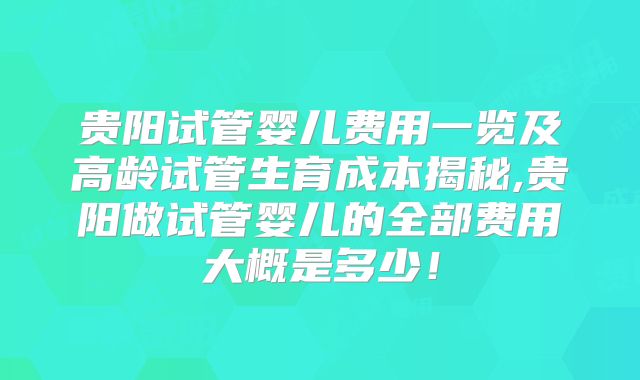 贵阳试管婴儿费用一览及高龄试管生育成本揭秘,贵阳做试管婴儿的全部费用大概是多少！