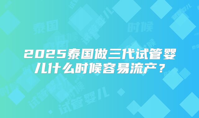 2025泰国做三代试管婴儿什么时候容易流产？