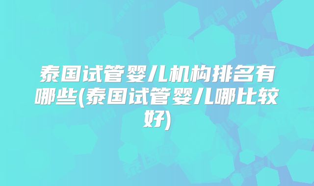 泰国试管婴儿机构排名有哪些(泰国试管婴儿哪比较好)