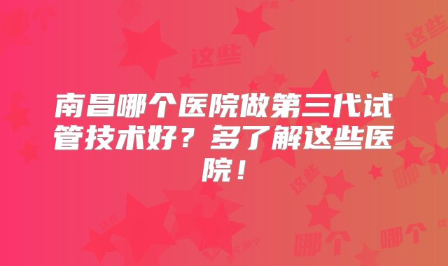 南昌哪个医院做第三代试管技术好？多了解这些医院！