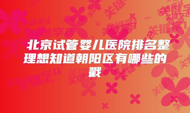 北京试管婴儿医院排名整理想知道朝阳区有哪些的戳
