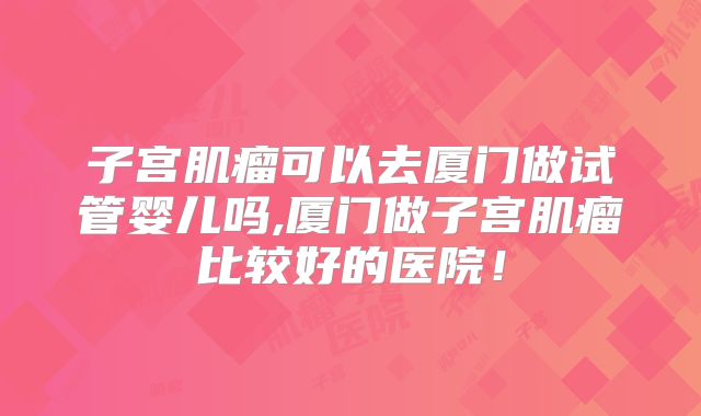 子宫肌瘤可以去厦门做试管婴儿吗,厦门做子宫肌瘤比较好的医院!