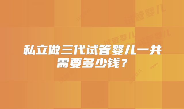 私立做三代试管婴儿一共需要多少钱?