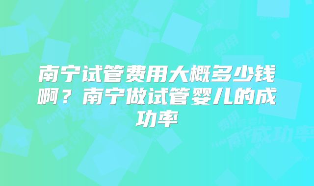 南宁试管费用大概多少钱啊？南宁做试管婴儿的成功率