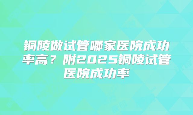 铜陵做试管哪家医院成功率高?附2025铜陵试管医院成功率