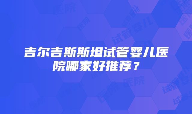 吉尔吉斯斯坦试管婴儿医院哪家好推荐?