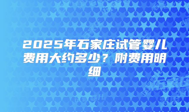 2025年石家庄试管婴儿费用大约多少？附费用明细