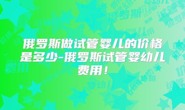 俄罗斯做试管婴儿的价格是多少-俄罗斯试管婴幼儿费用!