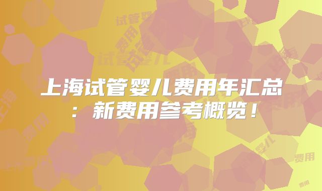 上海试管婴儿费用年汇总：新费用参考概览！