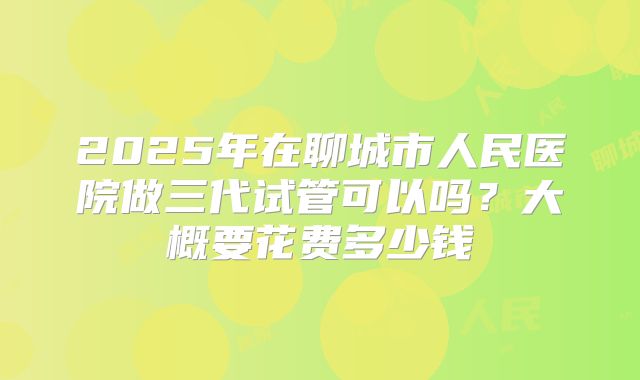 2025年在聊城市人民医院做三代试管可以吗？大概要花费多少钱