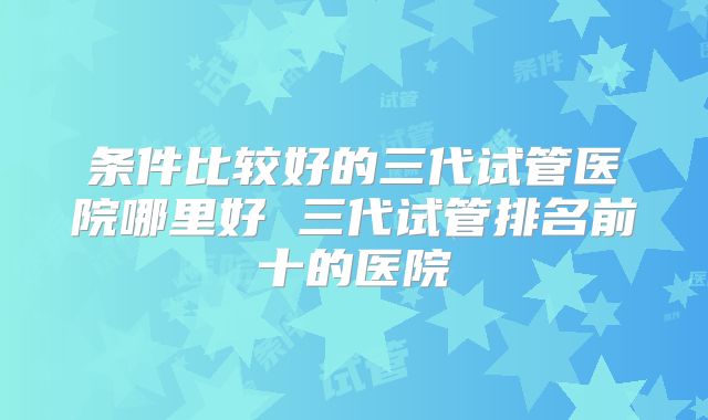 条件比较好的三代试管医院哪里好 三代试管排名前十的医院