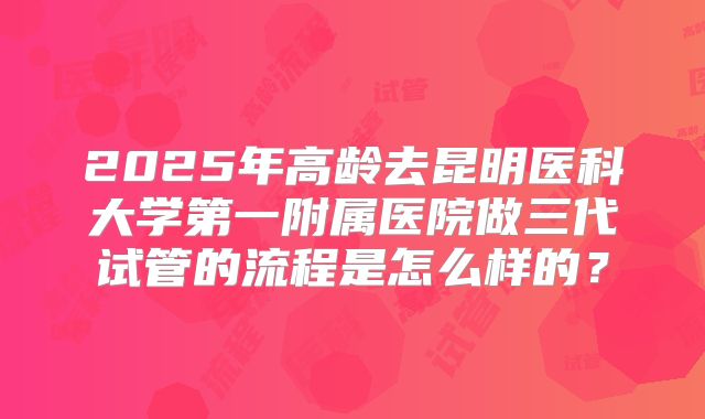 2025年高龄去昆明医科大学第一附属医院做三代试管的流程是怎么样的？
