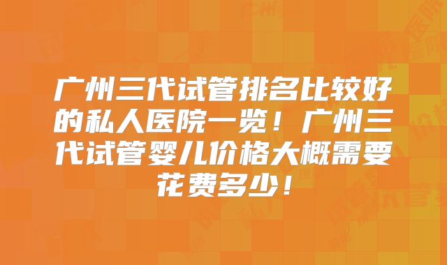 广州三代试管排名比较好的私人医院一览！广州三代试管婴儿价格大概需要花费多少！
