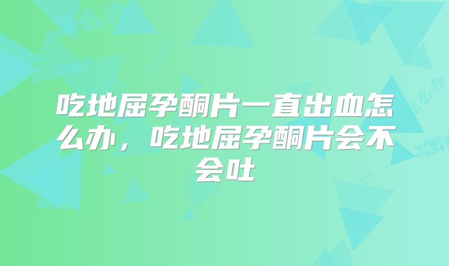 吃地屈孕酮片一直出血怎么办,吃地屈孕酮片会不会吐