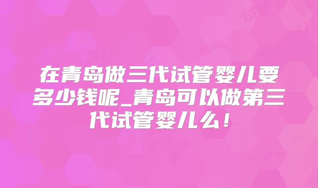 在青岛做三代试管婴儿要多少钱呢_青岛可以做第三代试管婴儿么！