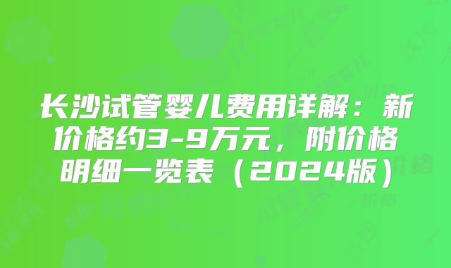 长沙试管婴儿费用详解：新价格约3-9万元，附价格明细一览表（2024版）