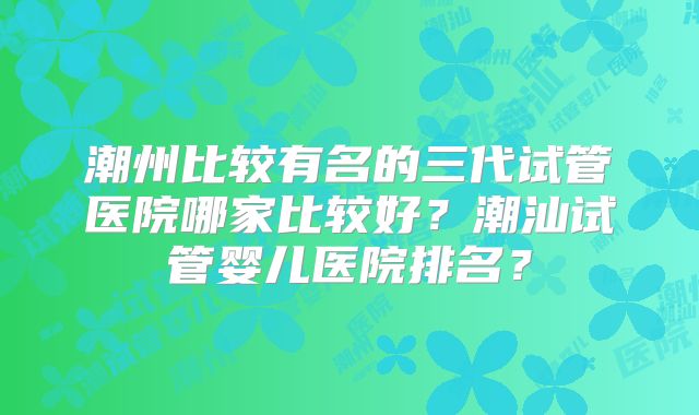 潮州比较有名的三代试管医院哪家比较好？潮汕试管婴儿医院排名？