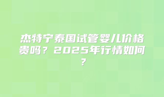 杰特宁泰国试管婴儿价格贵吗?2025年行情如何?