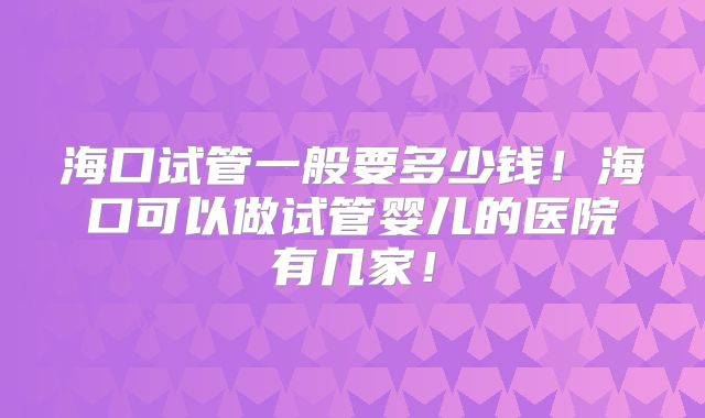 海口试管一般要多少钱！海口可以做试管婴儿的医院有几家！