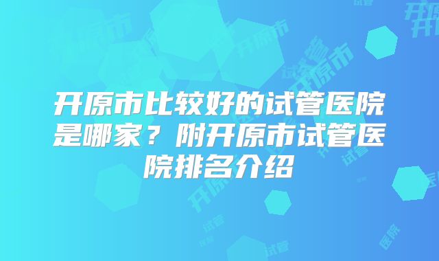 开原市比较好的试管医院是哪家?附开原市试管医院排名介绍