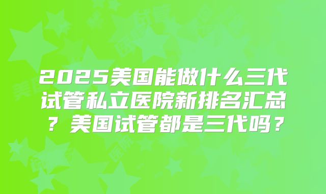 2025美国能做什么三代试管私立医院新排名汇总？美国试管都是三代吗？