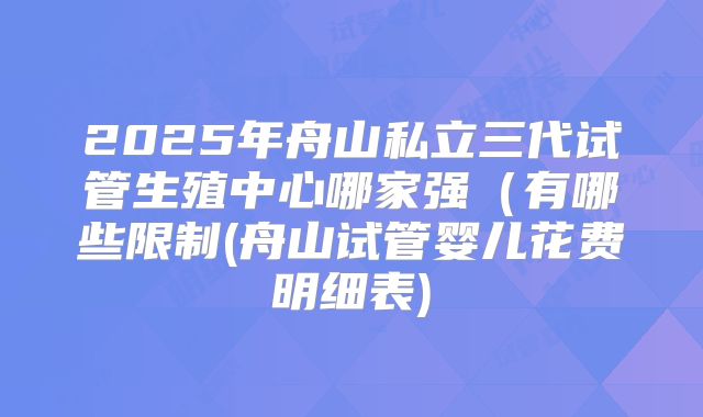 2025年舟山私立三代试管生殖中心哪家强(有哪些限制(舟山试管婴儿花费明细表)