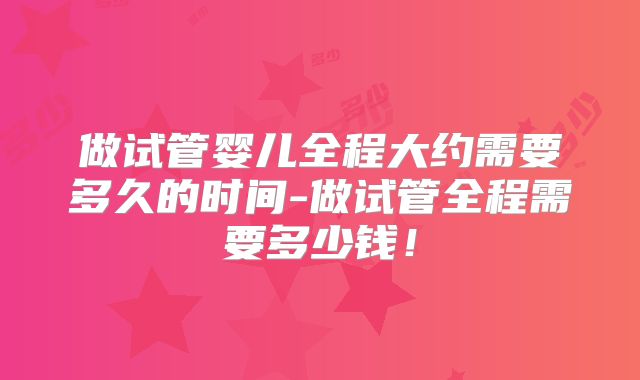 做试管婴儿全程大约需要多久的时间-做试管全程需要多少钱！