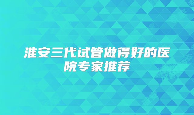 淮安三代试管做得好的医院专家推荐